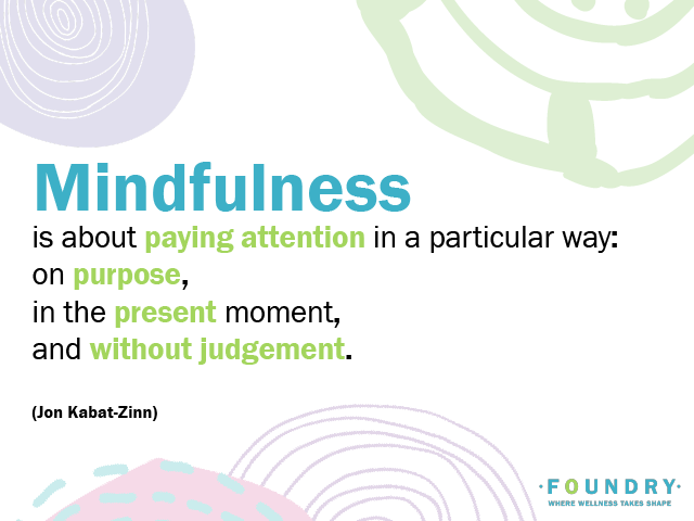 "Mindfulness is about paying attention in a particular way; on purpose, in the present moment and without judgement." - Jon Kabat-Zinn, mindfulness, being mindfull, mindfulness the basics,Mindfulness is paying attention to what you’re thinking, feeling and experiencing. It doesn’t have to take a lot of time. There are a lot of ways you can do it, and a lot of ways it can be helpful for your mind, body and relationships, Mindfulness is paying attention to what you’re thinking, feeling and experiencing. It doesn’t have to take a lot of time. There are a lot of ways you can do it, and a lot of ways it can be helpful for your mind, body and relationships